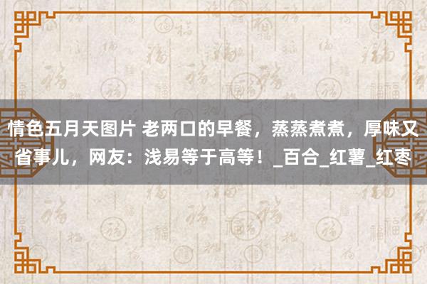 情色五月天图片 老两口的早餐，蒸蒸煮煮，厚味又省事儿，网友：浅易等于高等！_百合_红薯_红枣