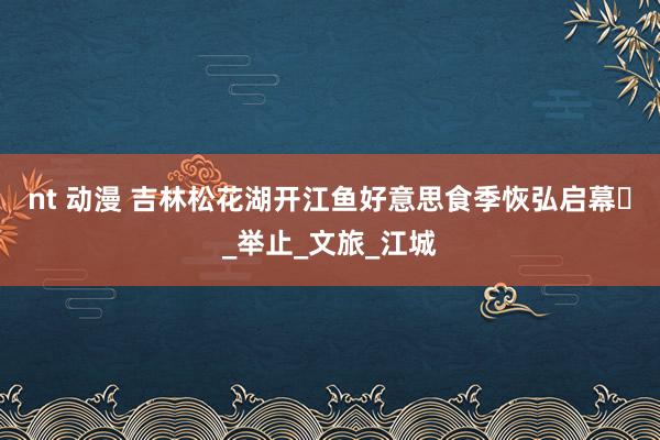 nt 动漫 吉林松花湖开江鱼好意思食季恢弘启幕​_举止_文旅_江城