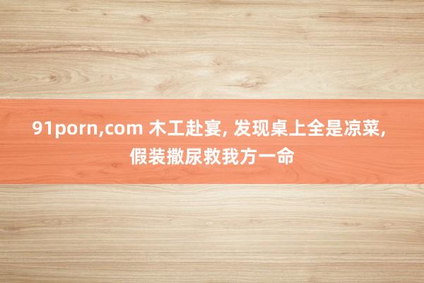 91porn，com 木工赴宴， 发现桌上全是凉菜， 假装撒尿救我方一命