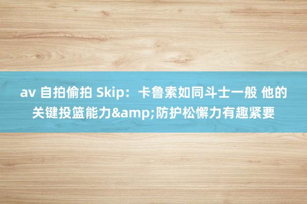 av 自拍偷拍 Skip：卡鲁索如同斗士一般 他的关键投篮能力&防护松懈力有趣紧要