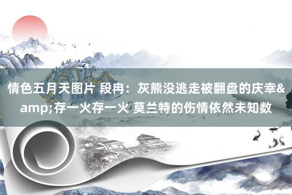 情色五月天图片 段冉：灰熊没逃走被翻盘的庆幸&存一火存一火 莫兰特的伤情依然未知数