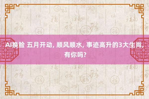 AI换脸 五月开动， 顺风顺水， 事迹高升的3大生肖， 有你吗?