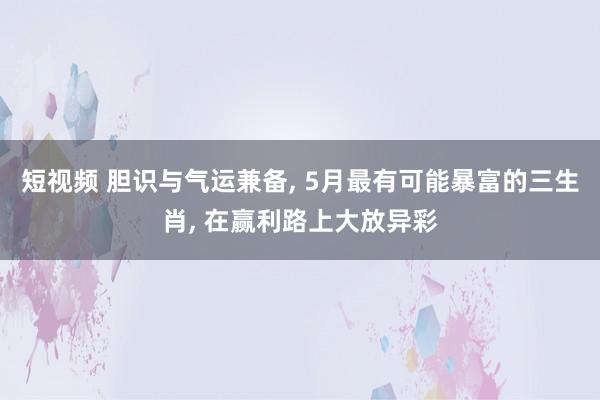 短视频 胆识与气运兼备， 5月最有可能暴富的三生肖， 在赢利路上大放异彩