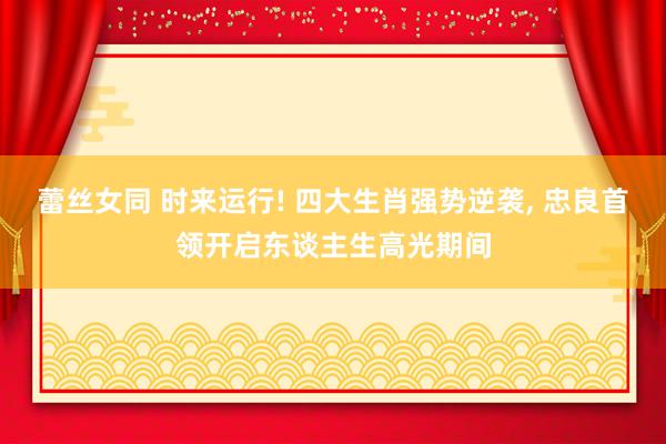 蕾丝女同 时来运行! 四大生肖强势逆袭， 忠良首领开启东谈主生高光期间