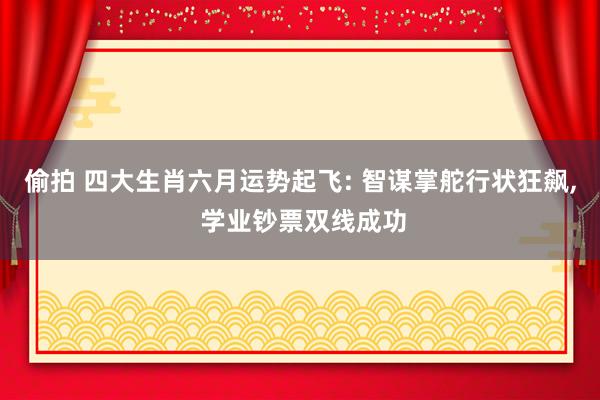 偷拍 四大生肖六月运势起飞: 智谋掌舵行状狂飙， 学业钞票双线成功