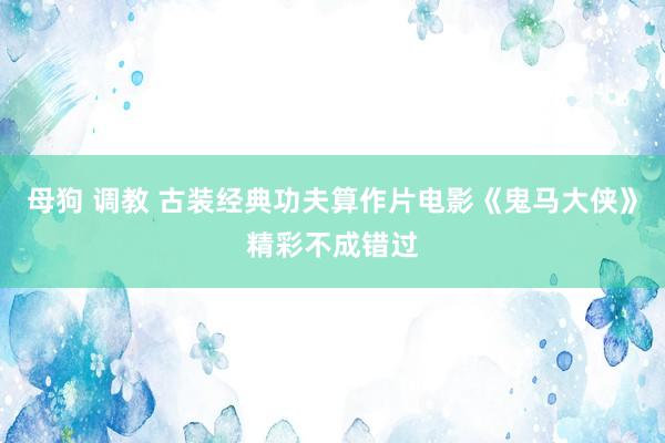 母狗 调教 古装经典功夫算作片电影《鬼马大侠》精彩不成错过