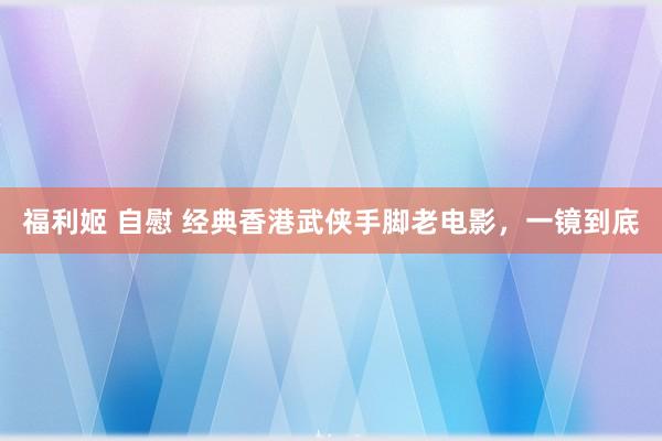 福利姬 自慰 经典香港武侠手脚老电影，一镜到底